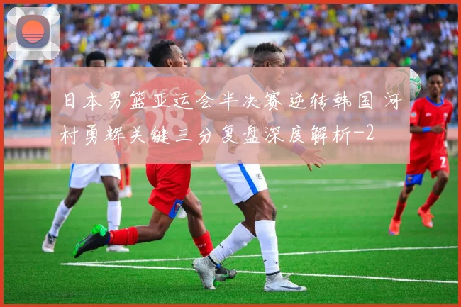 日本男篮亚运会半决赛逆转韩国 河村勇辉关键三分复盘深度解析