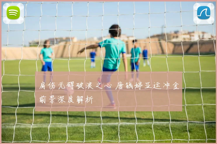 肩伤无碍破浪之心 唐钱婷亚运冲金前景深度解析