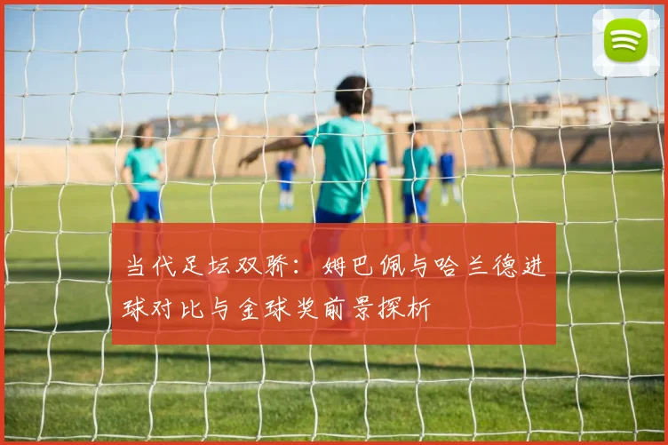 当代足坛双骄：姆巴佩与哈兰德进球对比与金球奖前景探析
