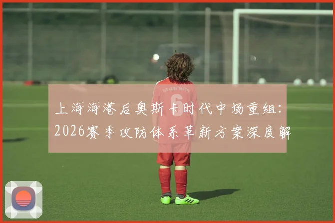 上海海港后奥斯卡时代中场重组：2026赛季攻防体系革新方案深度解读
