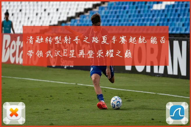 清融转型射手之路夏季赛起航 能否带领武汉E星再登荣耀之巅