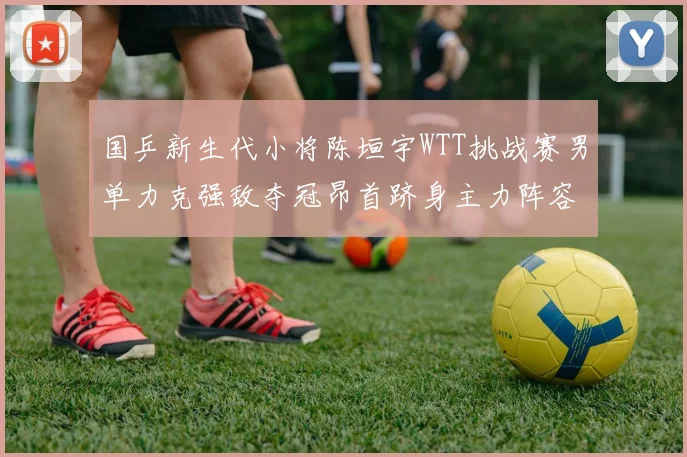 国乒新生代小将陈垣宇WTT挑战赛男单力克强敌夺冠昂首跻身主力阵容