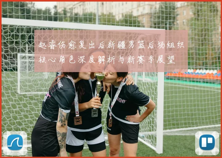 赵睿伤愈复出后新疆男篮后场组织核心角色深度解析与新赛季展望