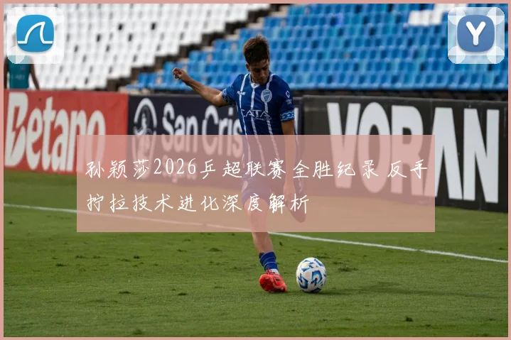 孙颖莎2026乒超联赛全胜纪录 反手拧拉技术进化深度解析