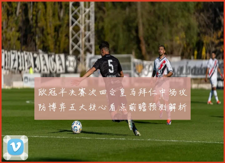 欧冠半决赛次回合皇马拜仁中场攻防博弈五大核心看点前瞻预测解析