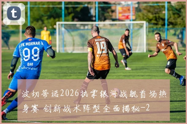 波切蒂诺2026执掌银河战舰首场热身赛 创新战术阵型全面揭秘