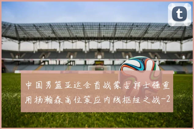 中国男篮亚运会首战蒙古郭士强重用杨瀚森高位策应内线枢纽之战