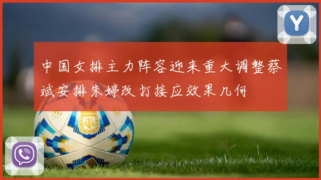 中国女排主力阵容迎来重大调整蔡斌安排朱婷改打接应效果几何