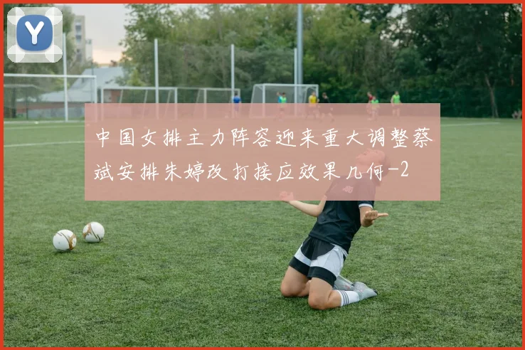 中国女排主力阵容迎来重大调整蔡斌安排朱婷改打接应效果几何