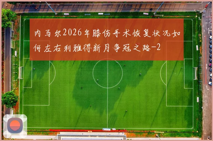 内马尔2026年膝伤手术恢复状况如何左右利雅得新月争冠之路