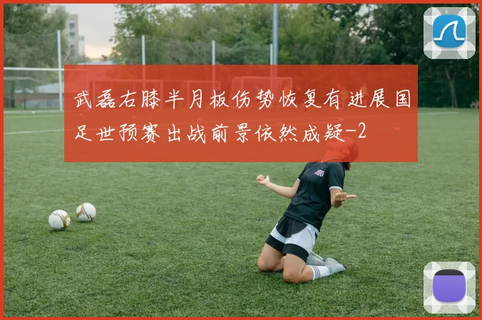 武磊右膝半月板伤势恢复有进展国足世预赛出战前景依然成疑