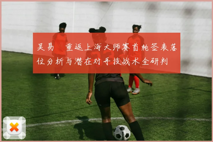 吴易昺重返上海大师赛首轮签表落位分析与潜在对手技战术全研判