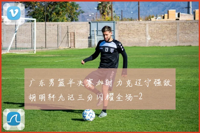 广东男篮半决赛加时力克辽宁强敌胡明轩九记三分闪耀全场