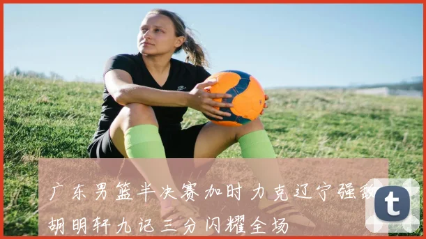 广东男篮半决赛加时力克辽宁强敌胡明轩九记三分闪耀全场