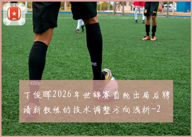 丁俊晖2026年世锦赛首轮出局后聘请新教练的技术调整方向浅析