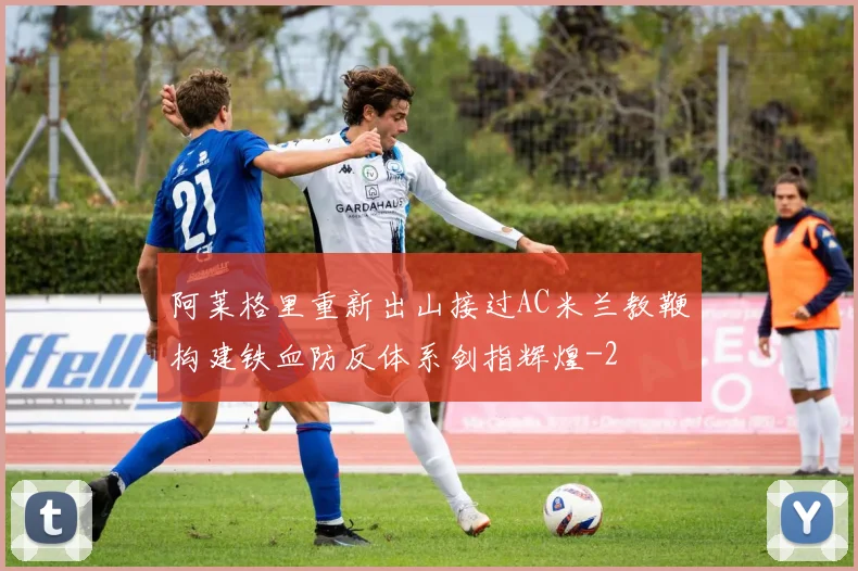 阿莱格里重新出山接过AC米兰教鞭构建铁血防反体系剑指辉煌
