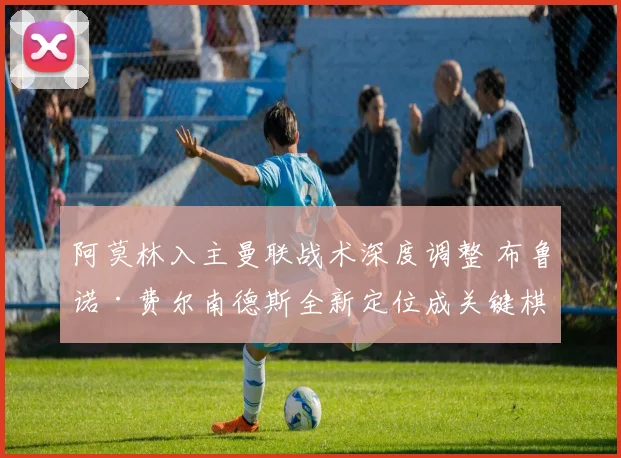 阿莫林入主曼联战术深度调整 布鲁诺·费尔南德斯全新定位成关键棋子