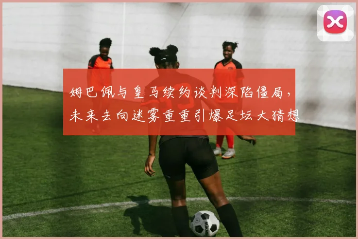 姆巴佩与皇马续约谈判深陷僵局，未来去向迷雾重重引爆足坛大猜想