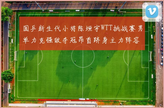 国乒新生代小将陈垣宇WTT挑战赛男单力克强敌夺冠昂首跻身主力阵容