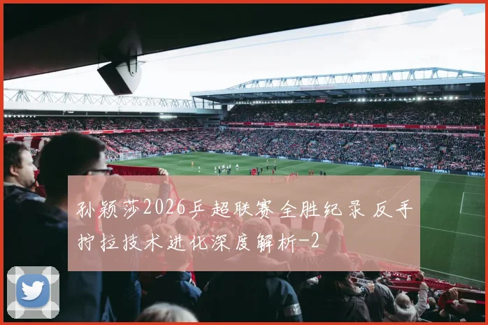 孙颖莎2026乒超联赛全胜纪录 反手拧拉技术进化深度解析