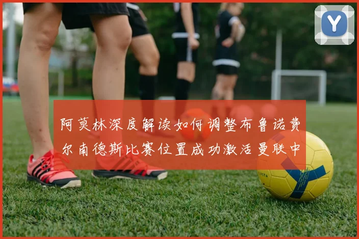 阿莫林深度解读如何调整布鲁诺费尔南德斯比赛位置成功激活曼联中场创造力