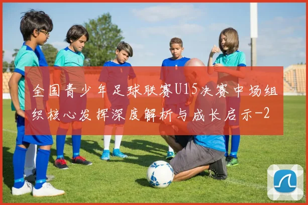 全国青少年足球联赛U15决赛中场组织核心发挥深度解析与成长启示