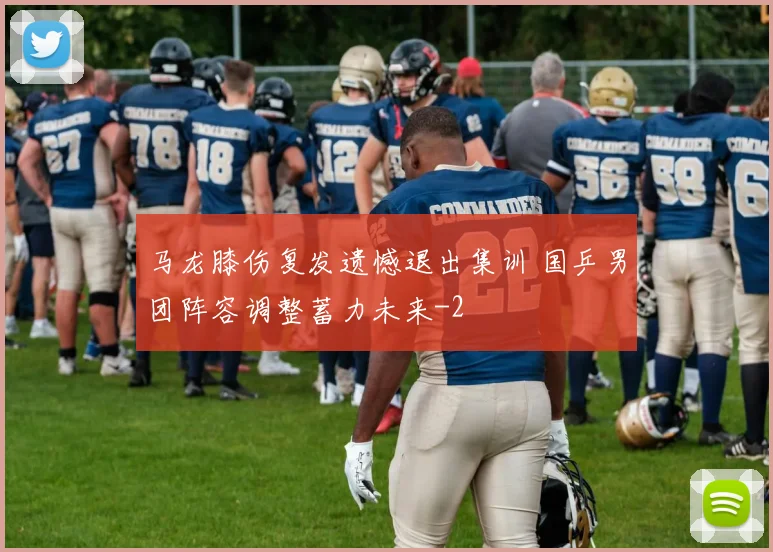 马龙膝伤复发遗憾退出集训 国乒男团阵容调整蓄力未来
