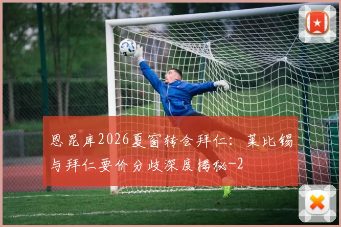 恩昆库2026夏窗转会拜仁：莱比锡与拜仁要价分歧深度揭秘