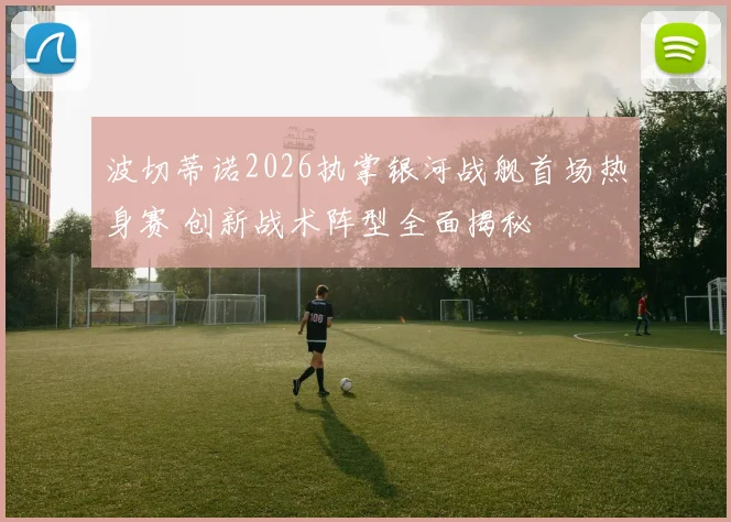 波切蒂诺2026执掌银河战舰首场热身赛 创新战术阵型全面揭秘