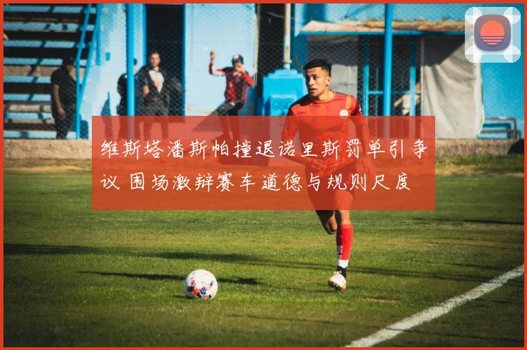 维斯塔潘斯帕撞退诺里斯罚单引争议 围场激辩赛车道德与规则尺度