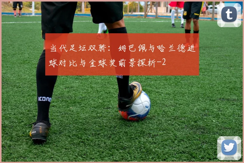 当代足坛双骄：姆巴佩与哈兰德进球对比与金球奖前景探析
