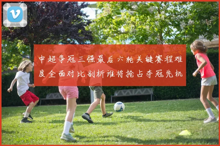 中超争冠三强最后六轮关键赛程难度全面对比剖析谁将抢占夺冠先机