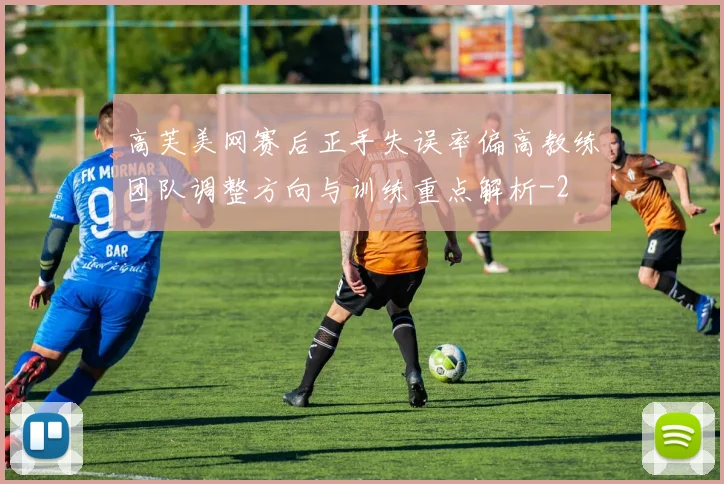 高芙美网赛后正手失误率偏高教练团队调整方向与训练重点解析