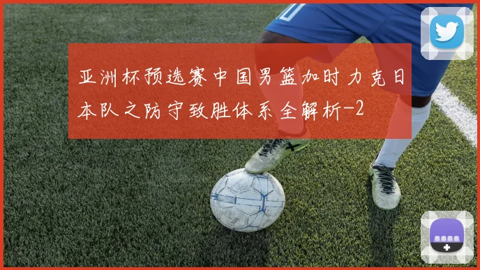 亚洲杯预选赛中国男篮加时力克日本队之防守致胜体系全解析