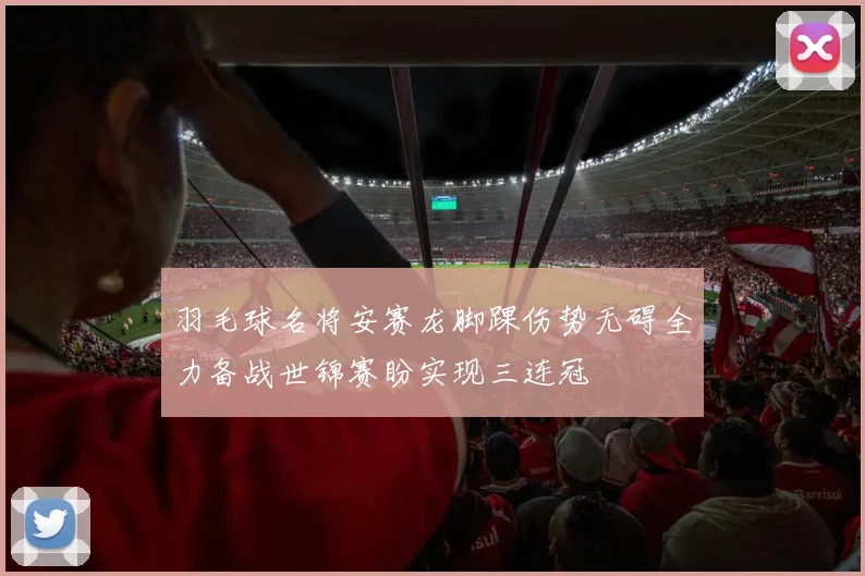 羽毛球名将安赛龙脚踝伤势无碍全力备战世锦赛盼实现三连冠