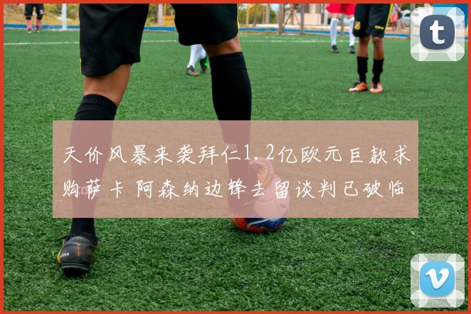 天价风暴来袭拜仁1.2亿欧元巨款求购萨卡 阿森纳边锋去留谈判已破临界点