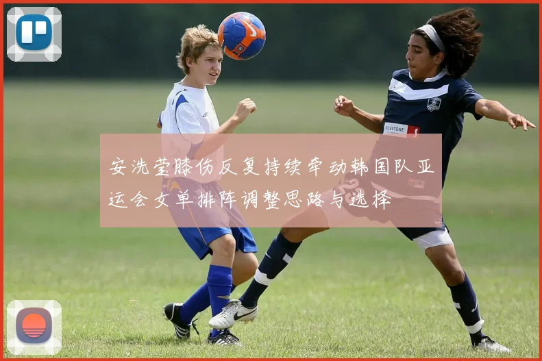 安洗莹膝伤反复持续牵动韩国队亚运会女单排阵调整思路与选择