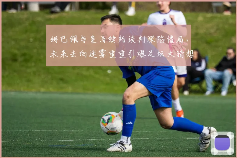 姆巴佩与皇马续约谈判深陷僵局，未来去向迷雾重重引爆足坛大猜想