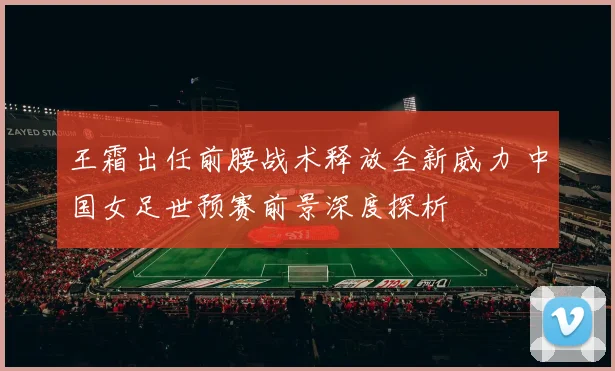 王霜出任前腰战术释放全新威力 中国女足世预赛前景深度探析