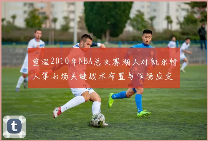 重温2010年NBA总决赛湖人对凯尔特人第七场关键战术布置与临场应变深度解析