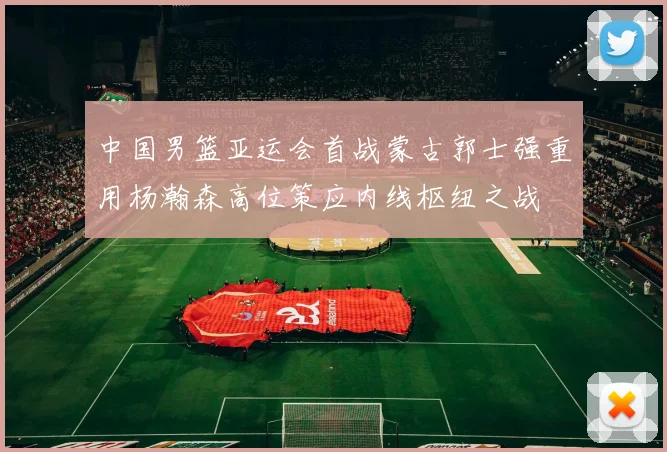 中国男篮亚运会首战蒙古郭士强重用杨瀚森高位策应内线枢纽之战