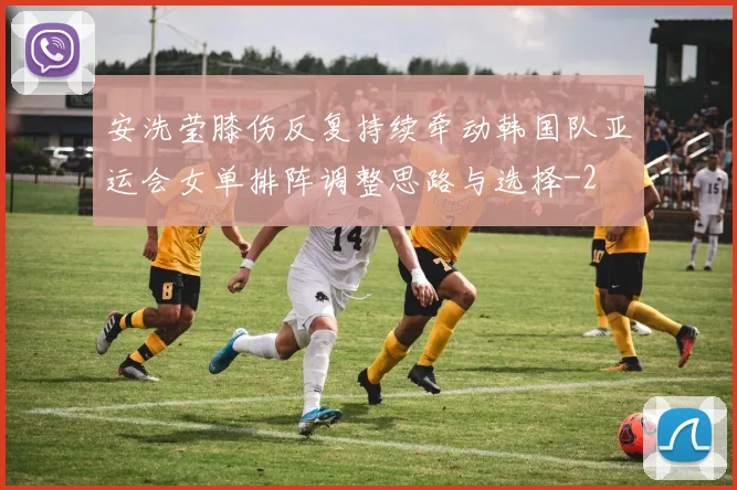 安洗莹膝伤反复持续牵动韩国队亚运会女单排阵调整思路与选择