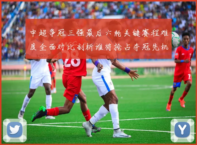 中超争冠三强最后六轮关键赛程难度全面对比剖析谁将抢占夺冠先机