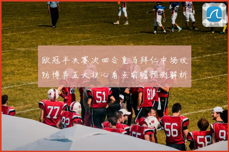 欧冠半决赛次回合皇马拜仁中场攻防博弈五大核心看点前瞻预测解析