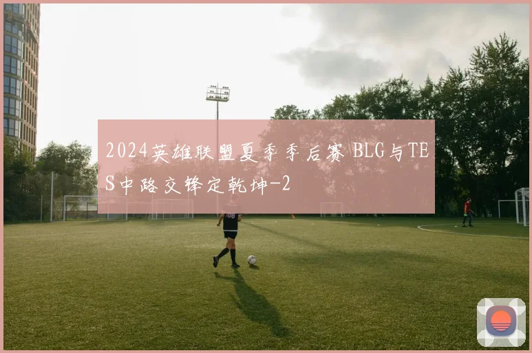 2024英雄联盟夏季季后赛 BLG与TES中路交锋定乾坤