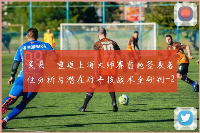 吴易昺重返上海大师赛首轮签表落位分析与潜在对手技战术全研判