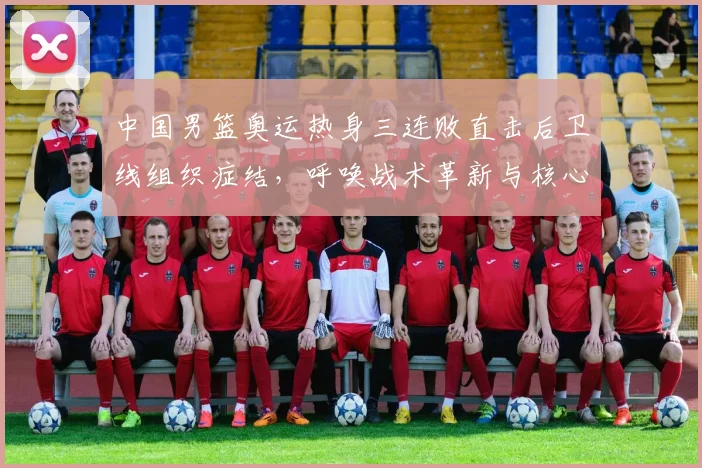 中国男篮奥运热身三连败直击后卫线组织症结，呼唤战术革新与核心控卫