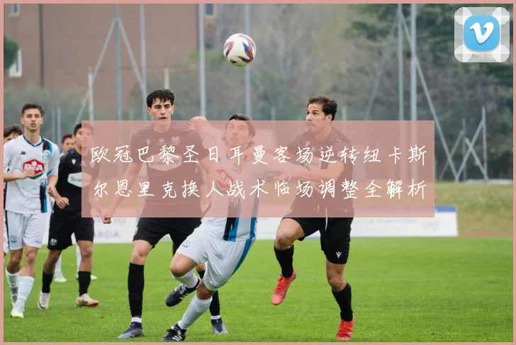 欧冠巴黎圣日耳曼客场逆转纽卡斯尔恩里克换人战术临场调整全解析