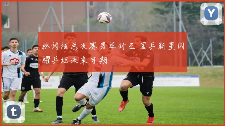林诗栋总决赛男单封王 国乒新星闪耀乒坛未来可期