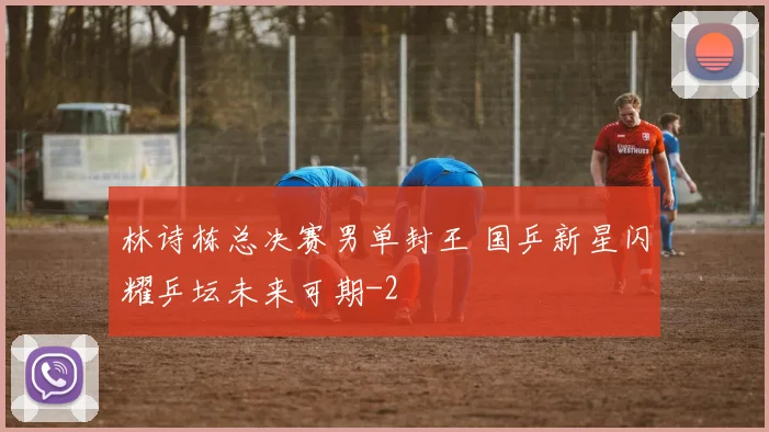 林诗栋总决赛男单封王 国乒新星闪耀乒坛未来可期